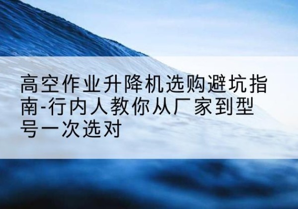 扬中升降平台厂家-高空作业升降机选购避坑指南-行内人教你从厂家到型号一次选对