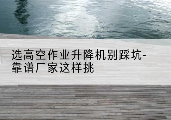 扬中剪叉式升降机厂家-选高空作业升降机别踩坑-靠谱厂家这样挑