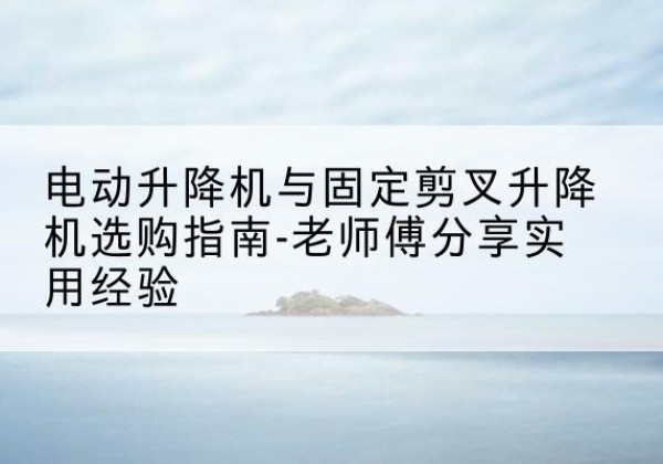 扬中电动升降机怎么选-电动升降机与固定剪叉升降机选购指南-老师傅分享实用经验