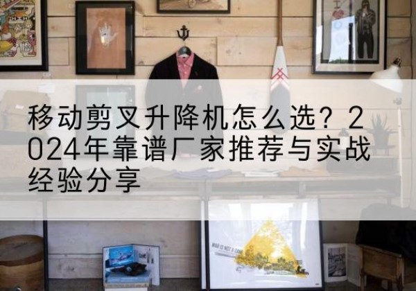 扬中升降平台厂家推荐-移动剪叉升降机怎么选？2024年靠谱厂家推荐与实战经验分享
